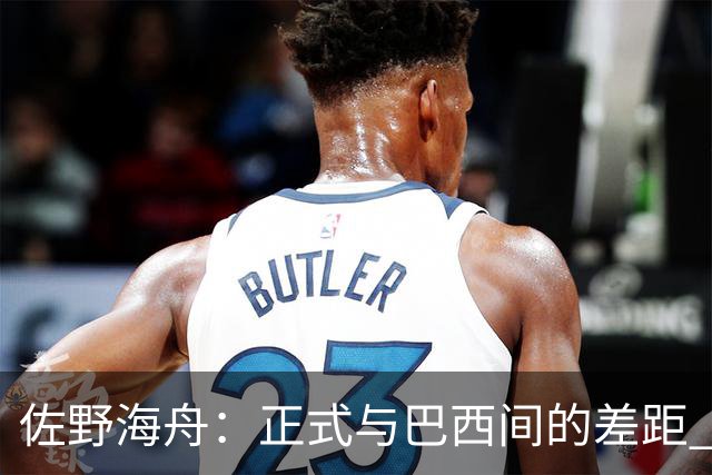 佐野海舟：正式与巴西间的差距 要努力成为能带队取胜的核心球员