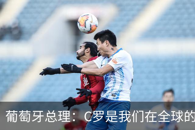 葡萄牙总理：C罗是我们在全球的文化代表 期待他能为国作出贡献